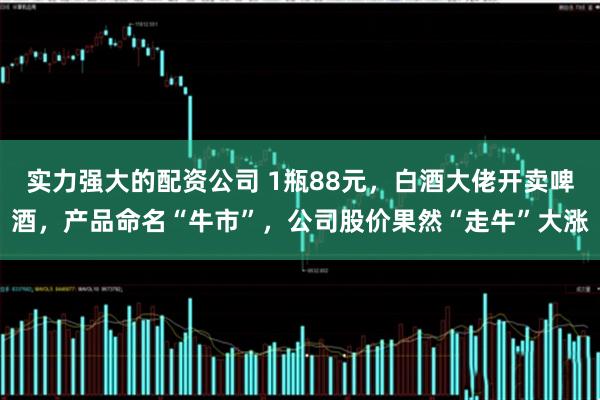 实力强大的配资公司 1瓶88元，白酒大佬开卖啤酒，产品命名“牛市”，公司股价果然“走牛”大涨