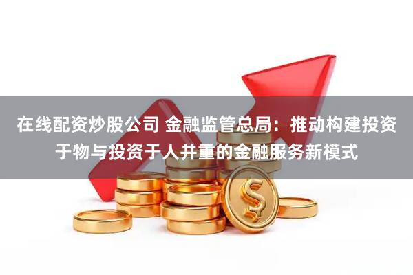 在线配资炒股公司 金融监管总局：推动构建投资于物与投资于人并重的金融服务新模式