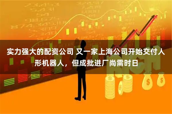 实力强大的配资公司 又一家上海公司开始交付人形机器人，但成批进厂尚需时日
