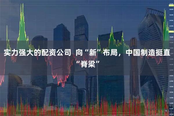 实力强大的配资公司  向“新”布局，中国制造挺直“脊梁”