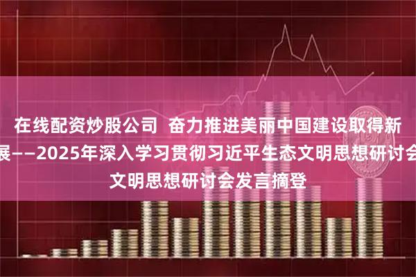 在线配资炒股公司  奋力推进美丽中国建设取得新的重大进展——2025年深入学习贯彻习近平生态文明思想研讨会发言摘登