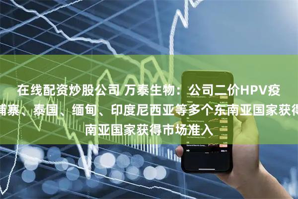 在线配资炒股公司 万泰生物：公司二价HPV疫苗已在柬埔寨、泰国、缅甸、印度尼西亚等多个东南亚国家获得市场准入