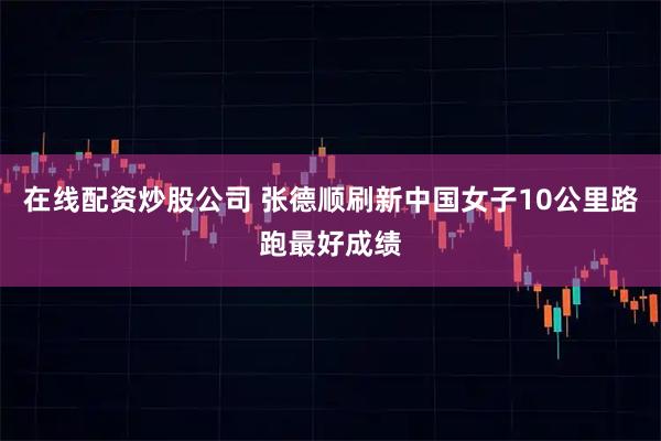 在线配资炒股公司 张德顺刷新中国女子10公里路跑最好成绩