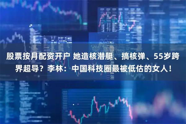 股票按月配资开户 她造核潜艇、搞核弹、55岁跨界超导？李林：中国科技圈最被低估的女人！