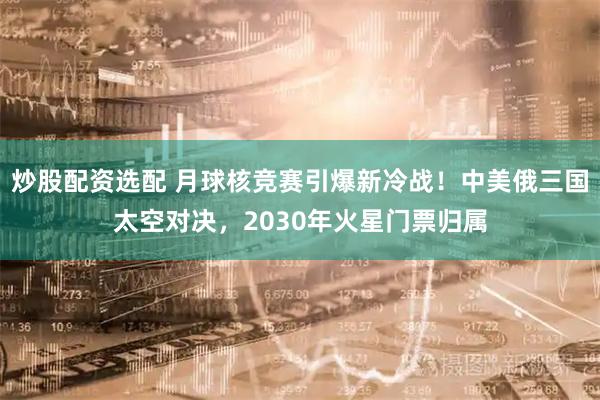 炒股配资选配 月球核竞赛引爆新冷战！中美俄三国太空对决，2030年火星门票归属