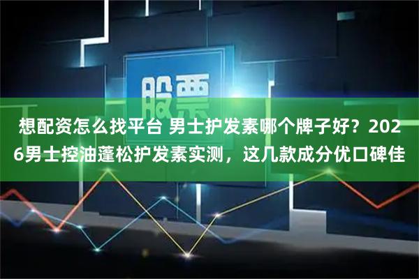 想配资怎么找平台 男士护发素哪个牌子好？2026男士控油蓬松护发素实测，这几款成分优口碑佳