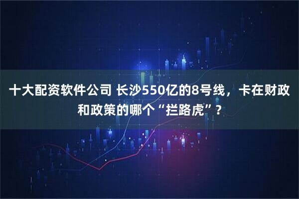 十大配资软件公司 长沙550亿的8号线，卡在财政和政策的哪个“拦路虎”？