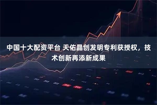 中国十大配资平台 天佑晶创发明专利获授权，技术创新再添新成果