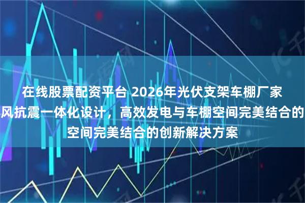 在线股票配资平台 2026年光伏支架车棚厂家实力推荐：抗风抗震一体化设计，高效发电与车棚空间完美结合的创新解决方案