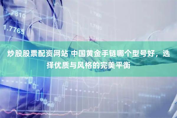 炒股股票配资网站 中国黄金手链哪个型号好，选择优质与风格的完美平衡