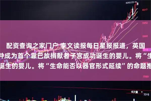 配资查询之家门户 李文读报每日星报报道，英国男婴鲍威尔顺利诞生，并成为首个靠已故捐献者子宫成功诞生的婴儿。将“生命能否以器官形式延续”的命题推到了聚