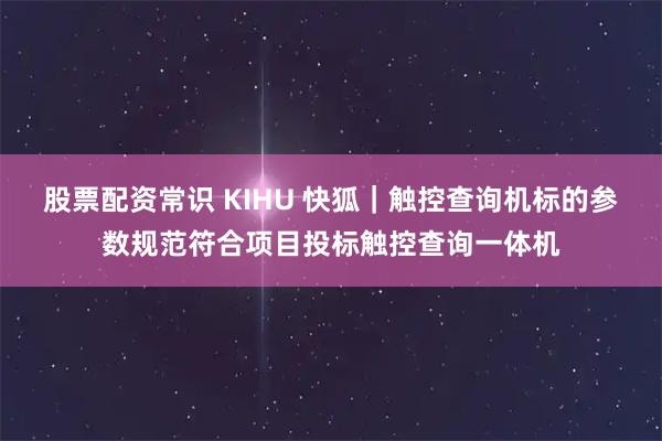 股票配资常识 KIHU 快狐｜触控查询机标的参数规范符合项目投标触控查询一体机
