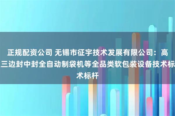 正规配资公司 无锡市征宇技术发展有限公司：高速三边封中封全自动制袋机等全品类软包装设备技术标杆