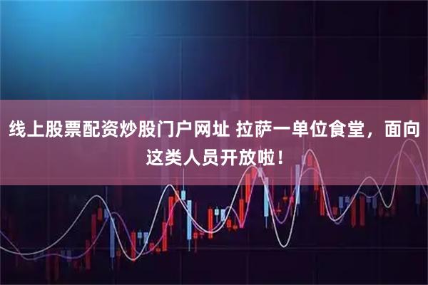 线上股票配资炒股门户网址 拉萨一单位食堂，面向这类人员开放啦！