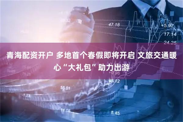 青海配资开户 多地首个春假即将开启 文旅交通暖心“大礼包”助力出游